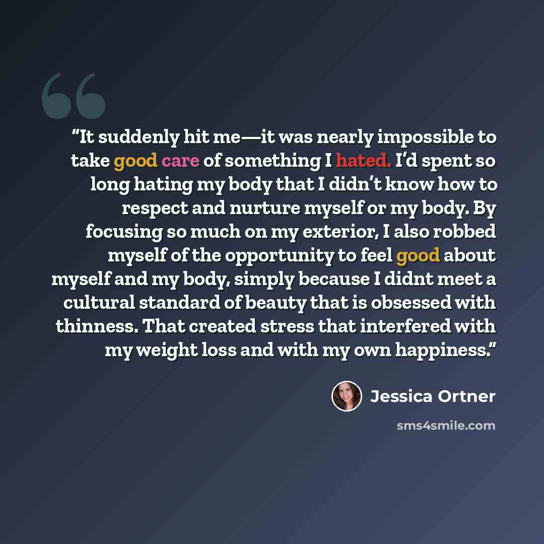 “It suddenly hit me—it was nearly impossible to take good care of something I hated. I’d spent so long hating my body that I didn’t know how to respect and nurture myself or my body. By focusing so much on my exterior, I also robbed myself of the opportunity to feel good about myself and my body…” quote by Jessica Ortner