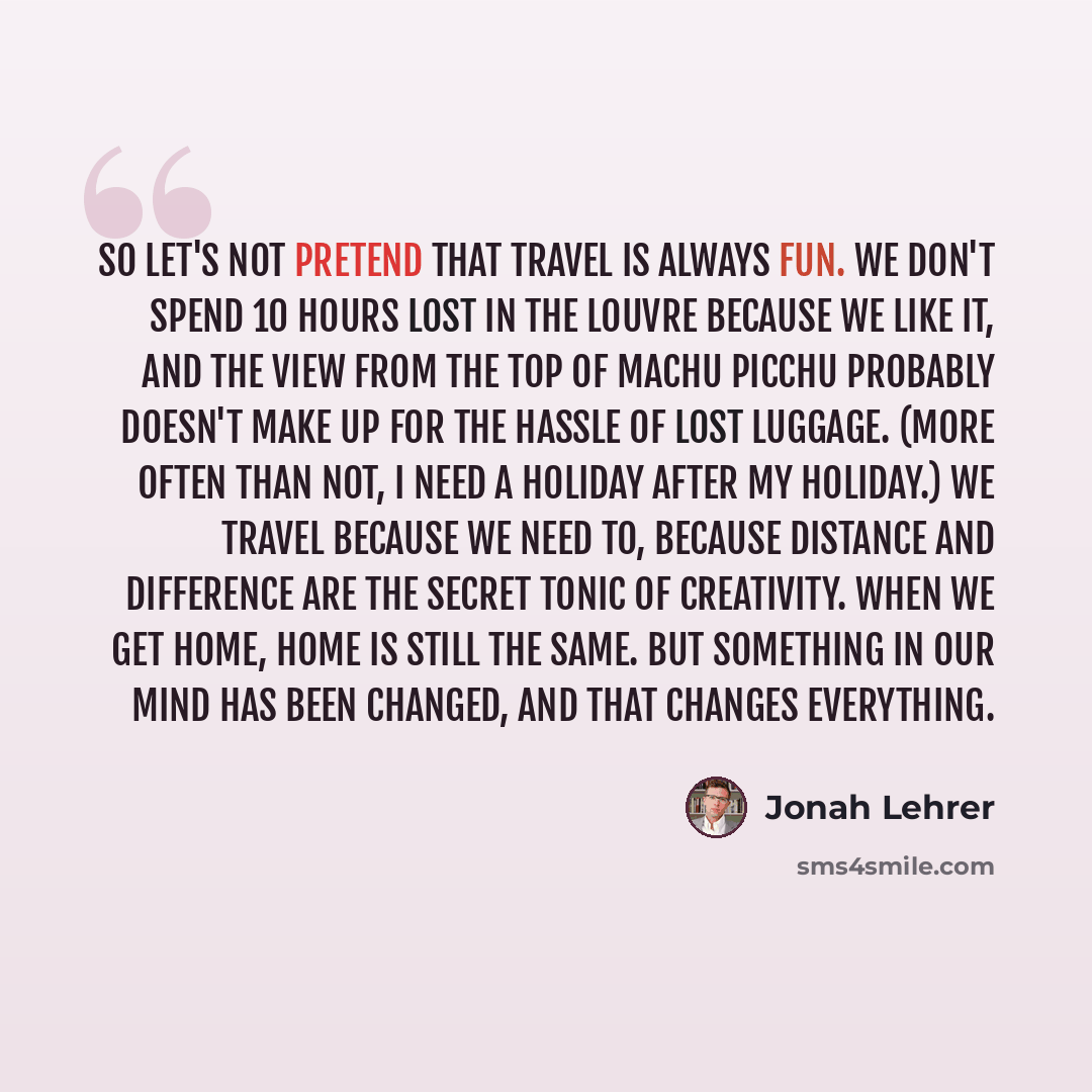 “So let's not pretend that travel is always fun. We don't spend 10 hours lost in the Louvre because we like it, and the view from the top of Machu Picchu probably doesn't make up for the hassle of lost luggage. (More often than not, I need a holiday after my holiday.) We travel because we need to…” quote by Jonah Lehrer