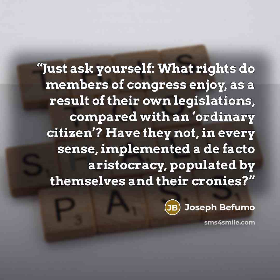 “Just ask yourself: What rights do members of congress enjoy, as a result of their own legislations, compared with an ‘ordinary citizen’? Have they not, in every sense, implemented a de facto aristocracy, populated by themselves and their cronies?” quote by Joseph Befumo