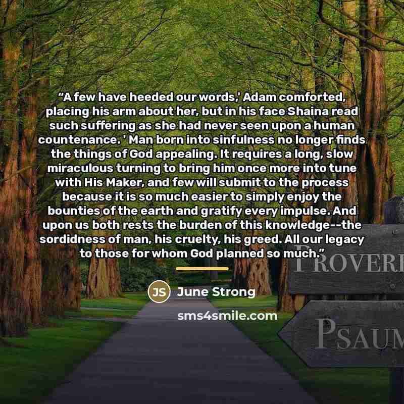 “A few have heeded our words,' Adam comforted, placing his arm about her, but in his face Shaina read such suffering as she had never seen upon a human countenance. ' Man born into sinfulness no longer finds the things of God appealing. It requires a long, slow miraculous turning to bring him once…” quote by June Strong