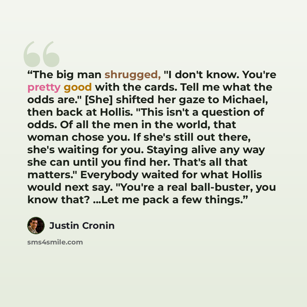 “The big man shrugged, "I don't know. You're pretty good with the cards. Tell me what the odds are." [She] shifted her gaze to Michael, then back at Hollis. "This isn't a question of odds. Of all the men in the world, that woman chose you. If she's still out there, she's waiting for you. Staying…” quote by Justin Cronin