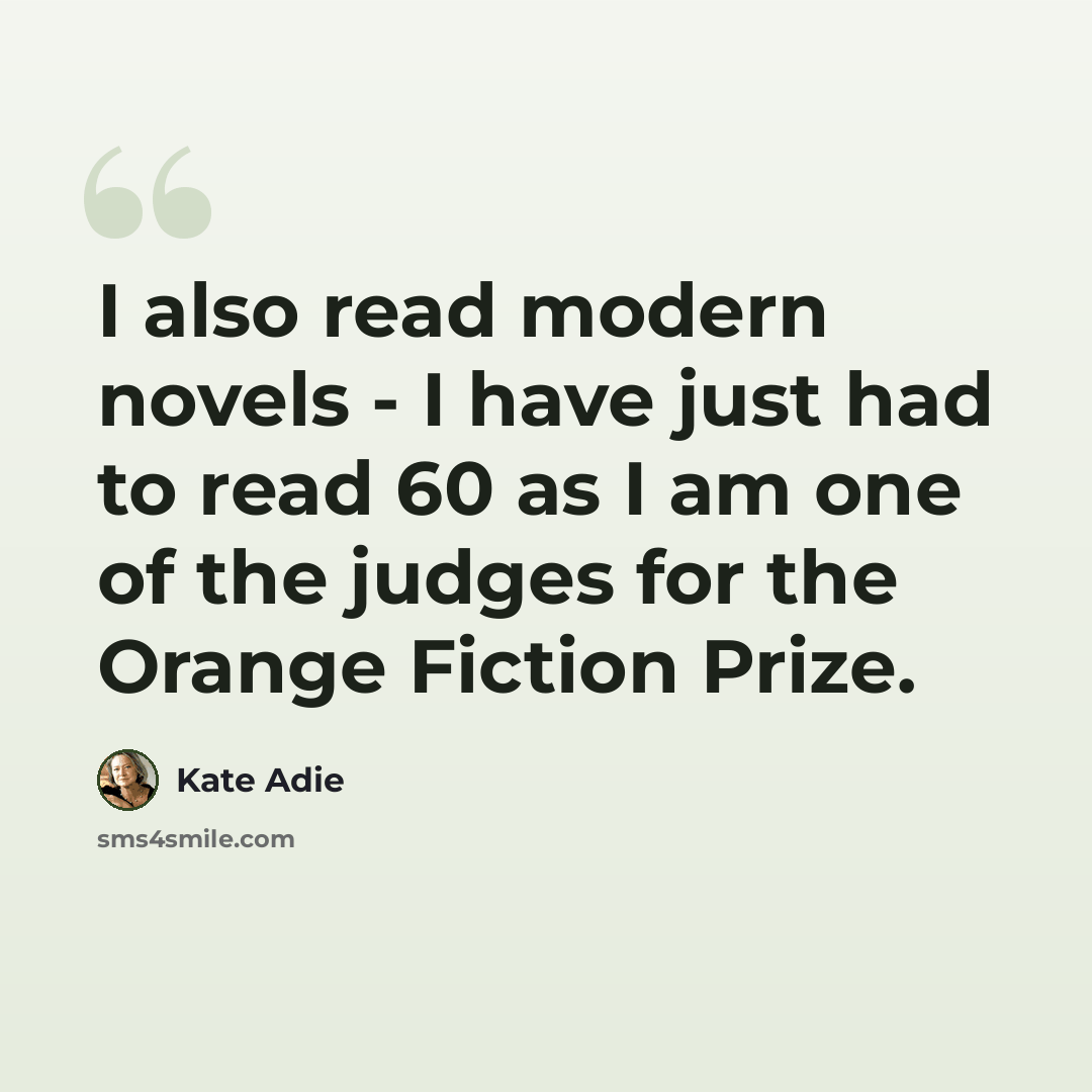 “I also read modern novels - I have just had to read 60 as I am one of the judges for the Orange Fiction Prize.” quote by Kate Adie