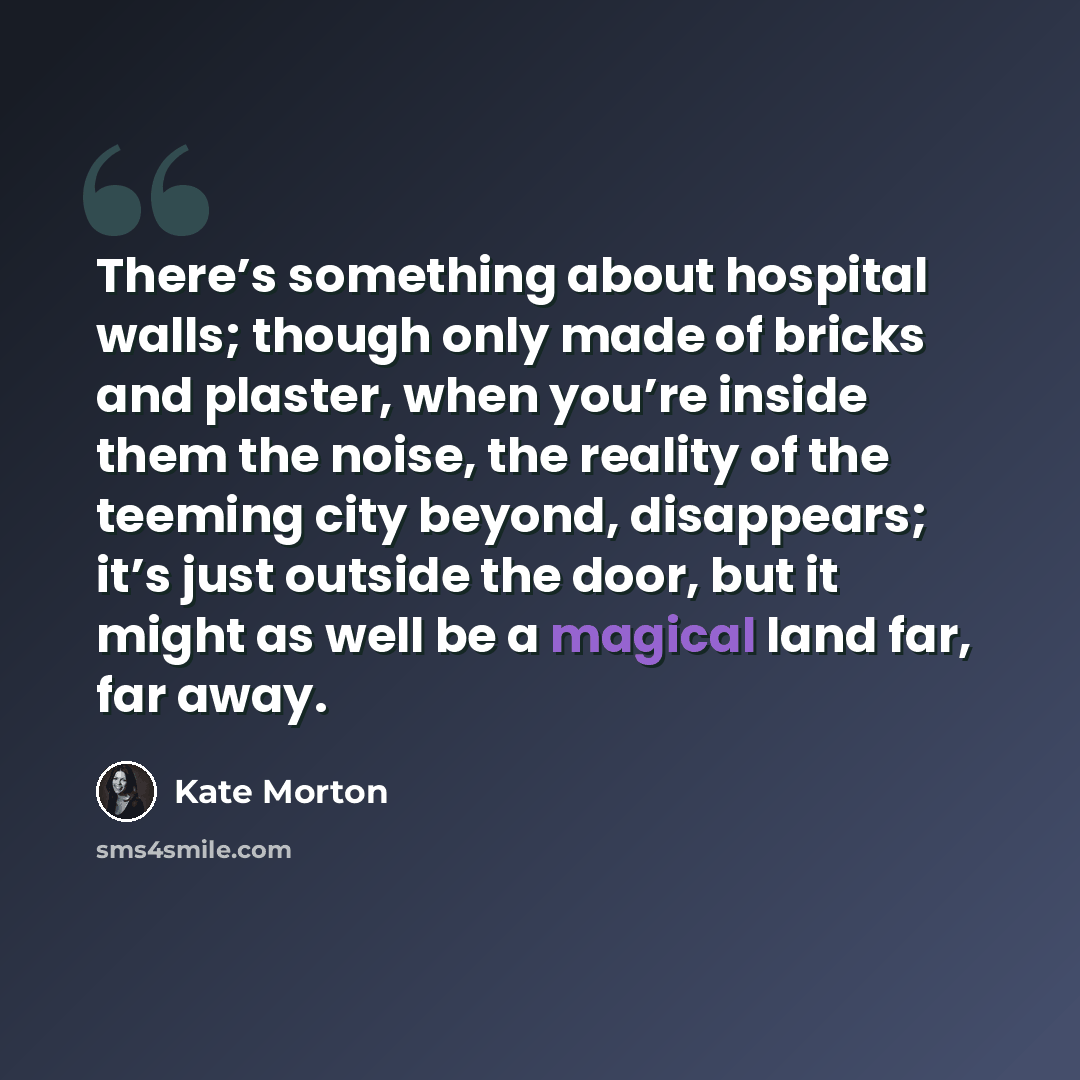 “There’s something about hospital walls; though only made of bricks and plaster, when you’re inside them the noise, the reality of the teeming city beyond, disappears; it’s just outside the door, but it might as well be a magical land far, far away.” quote by Kate Morton