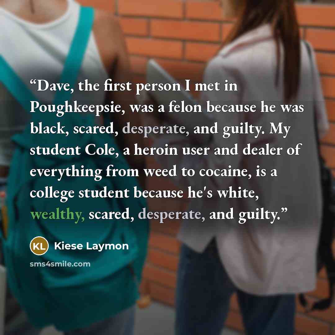 “Dave, the first person I met in Poughkeepsie, was a felon because he was black, scared, desperate, and guilty. My student Cole, a heroin user and dealer of everything from weed to cocaine, is a college student because he's white, wealthy, scared, desperate, and guilty.” quote by Kiese Laymon