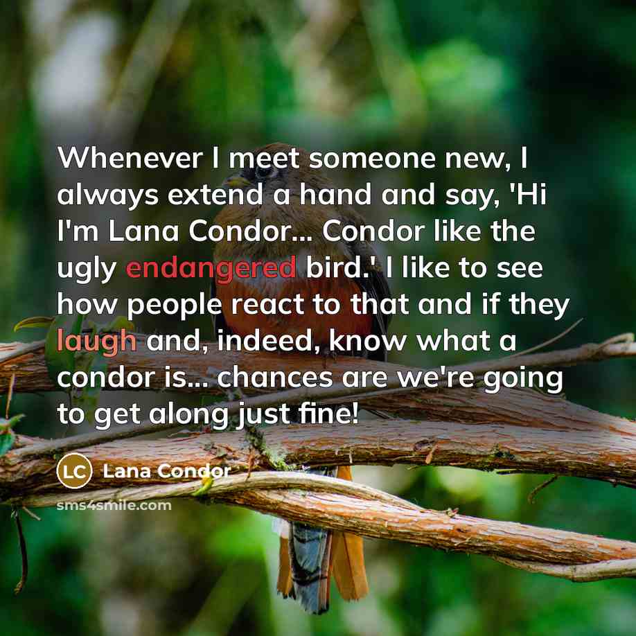 “Whenever I meet someone new, I always extend a hand and say, 'Hi I'm Lana Condor... Condor like the ugly endangered bird.' I like to see how people react to that and if they laugh and, indeed, know what a condor is... chances are we're going to get along just fine!” quote by Lana Condor