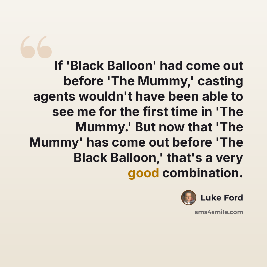 “If 'Black Balloon' had come out before 'The Mummy,' casting agents wouldn't have been able to see me for the first time in 'The Mummy.' But now that 'The Mummy' has come out before 'The Black Balloon,' that's a very good combination.” quote by Luke Ford