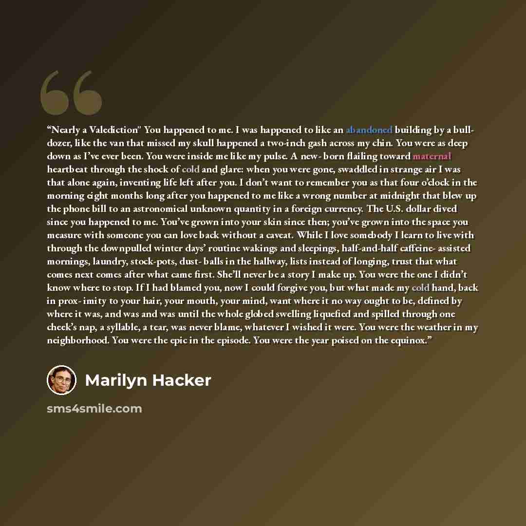“Nearly a Valediction" You happened to me. I was happened to like an abandoned building by a bull- dozer, like the van that missed my skull happened a two-inch gash across my chin. You were as deep down as I’ve ever been. You were inside me like my pulse. A new- born flailing toward maternal…” quote by Marilyn Hacker