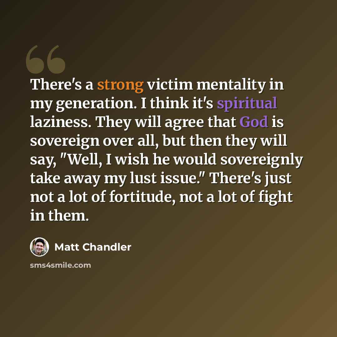 “There's a strong victim mentality in my generation. I think it's spiritual laziness. They will agree that God is sovereign over all, but then they will say, "Well, I wish he would sovereignly take away my lust issue." There's just not a lot of fortitude, not a lot of fight in them.” quote by Matt Chandler