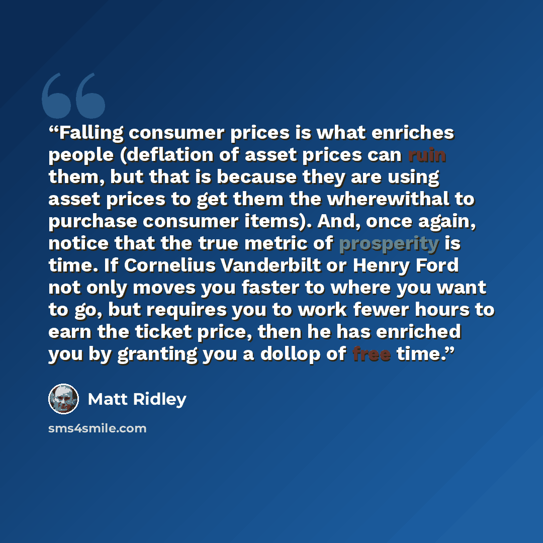 “Falling consumer prices is what enriches people (deflation of asset prices can ruin them, but that is because they are using asset prices to get them the wherewithal to purchase consumer items). And, once again, notice that the true metric of prosperity is time. If Cornelius Vanderbilt or Henry…” quote by Matt Ridley