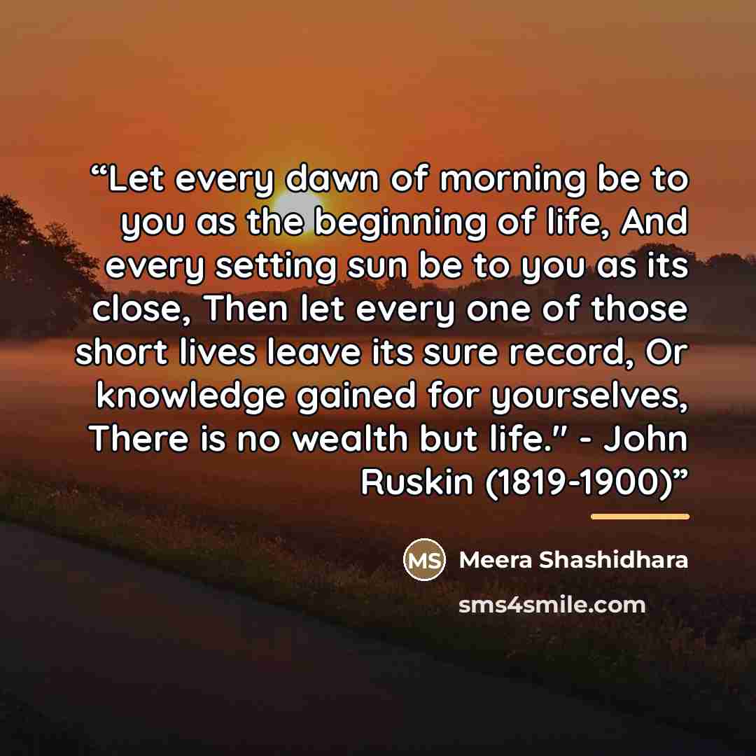 “Let every dawn of morning be to you as the beginning of life, And every setting sun be to you as its close, Then let every one of those short lives leave its sure record, Or knowledge gained for yourselves, There is no wealth but life." - John Ruskin (1819-1900)” quote by Meera Shashidhara