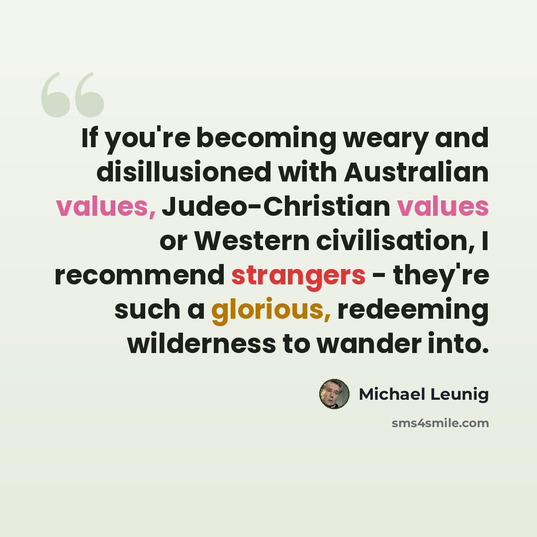 “If you're becoming weary and disillusioned with Australian values, Judeo-Christian values or Western civilisation, I recommend strangers - they're such a glorious, redeeming wilderness to wander into.” quote by Michael Leunig