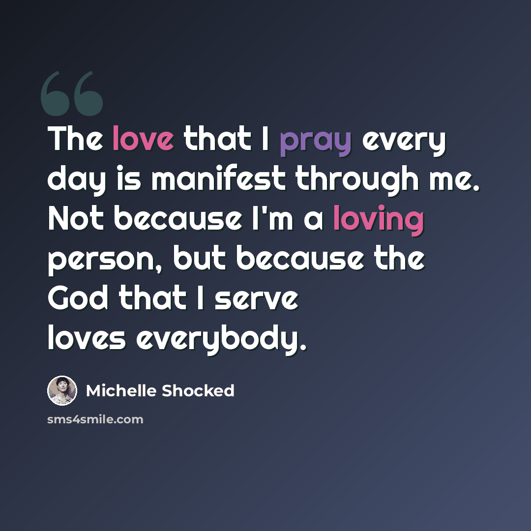 “The love that I pray every day is manifest through me. Not because I'm a loving person, but because the God that I serve loves everybody.” quote by Michelle Shocked