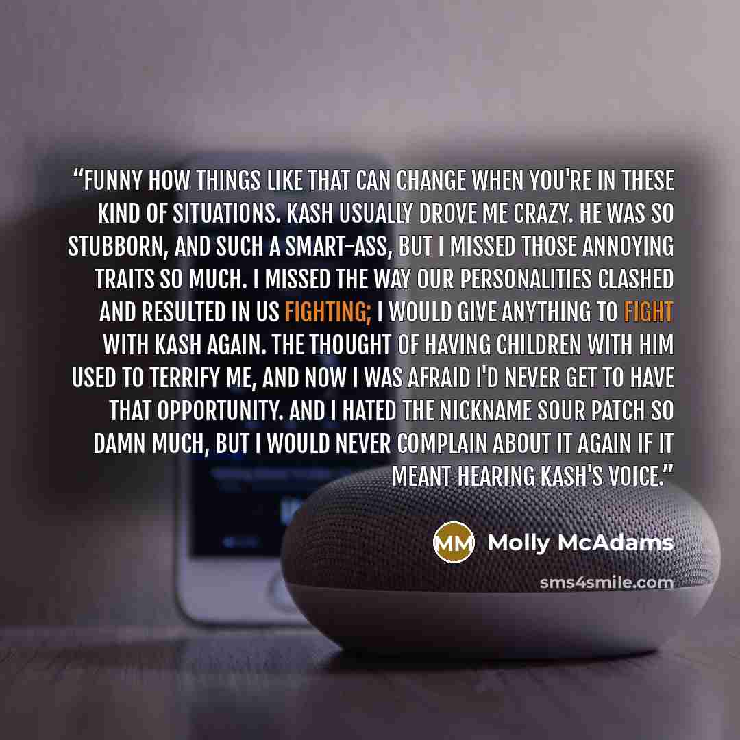 “Funny how things like that can change when you're in these kind of situations. Kash usually drove me crazy. He was so stubborn, and such a smart-ass, but I missed those annoying traits so much. I missed the way our personalities clashed and resulted in us fighting; I would give anything to fight…” quote by Molly McAdams