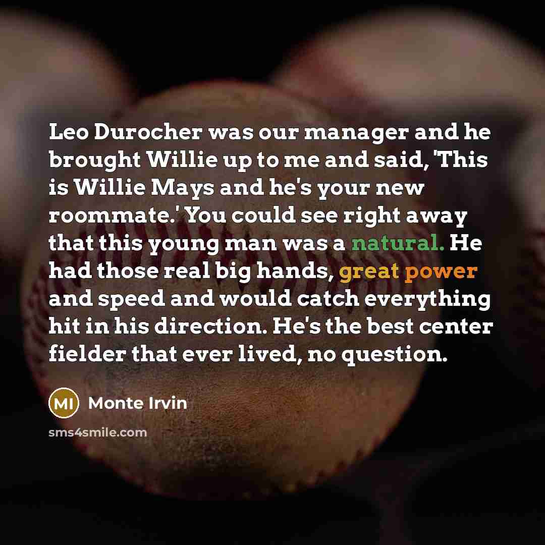 “Leo Durocher was our manager and he brought Willie up to me and said, 'This is Willie Mays and he's your new roommate.' You could see right away that this young man was a natural. He had those real big hands, great power and speed and would catch everything hit in his direction. He's the best…” quote by Monte Irvin