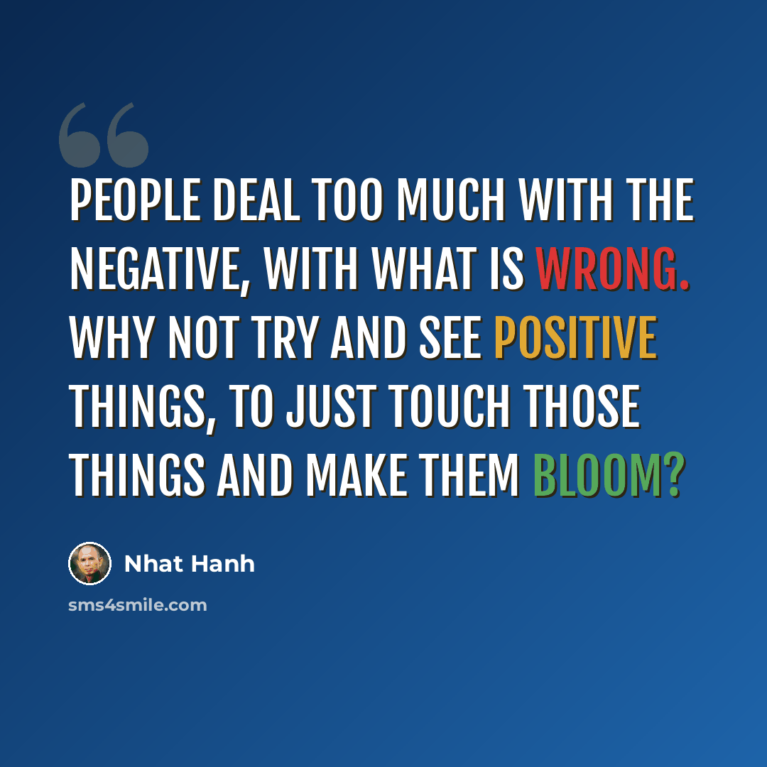 “People deal too much with the negative, with what is wrong. Why not try and see positive things, to just touch those things and make them bloom?” quote by Nhat Hanh