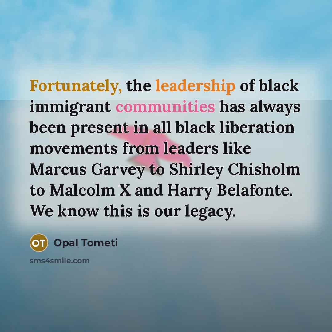 “Fortunately, the leadership of black immigrant communities has always been present in all black liberation movements from leaders like Marcus Garvey to Shirley Chisholm to Malcolm X and Harry Belafonte. We know this is our legacy.” quote by Opal Tometi