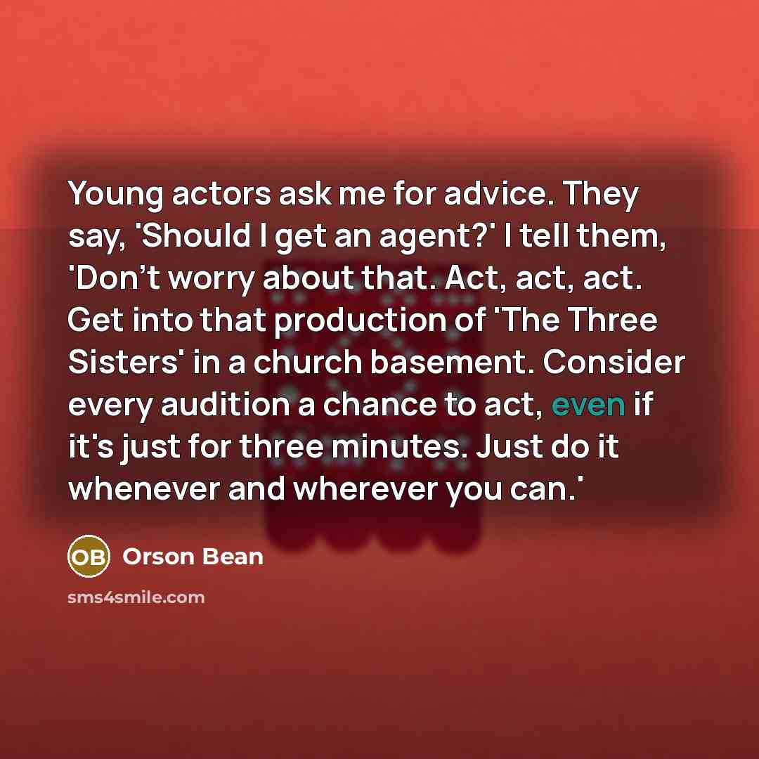 “Young actors ask me for advice. They say, 'Should I get an agent?' I tell them, 'Don't worry about that. Act, act, act. Get into that production of 'The Three Sisters' in a church basement. Consider every audition a chance to act, even if it's just for three minutes. Just do it whenever and…” quote by Orson Bean