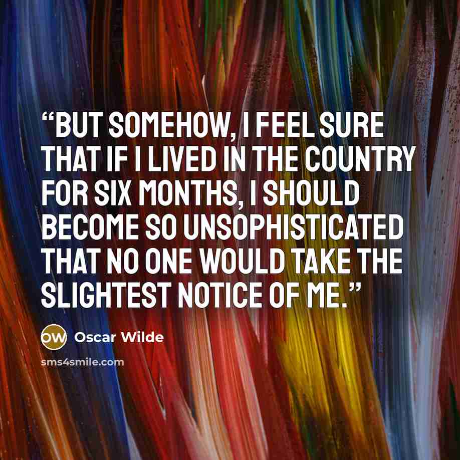 “But somehow, I feel sure that if I lived in the country for six months, I should become so unsophisticated that no one would take the slightest notice of me.” quote by Oscar Wilde