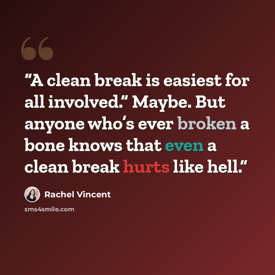 “A clean break is easiest for all involved.” Maybe. But anyone who’s ever broken a bone knows that even a clean break hurts like hell.” quote by Rachel Vincent