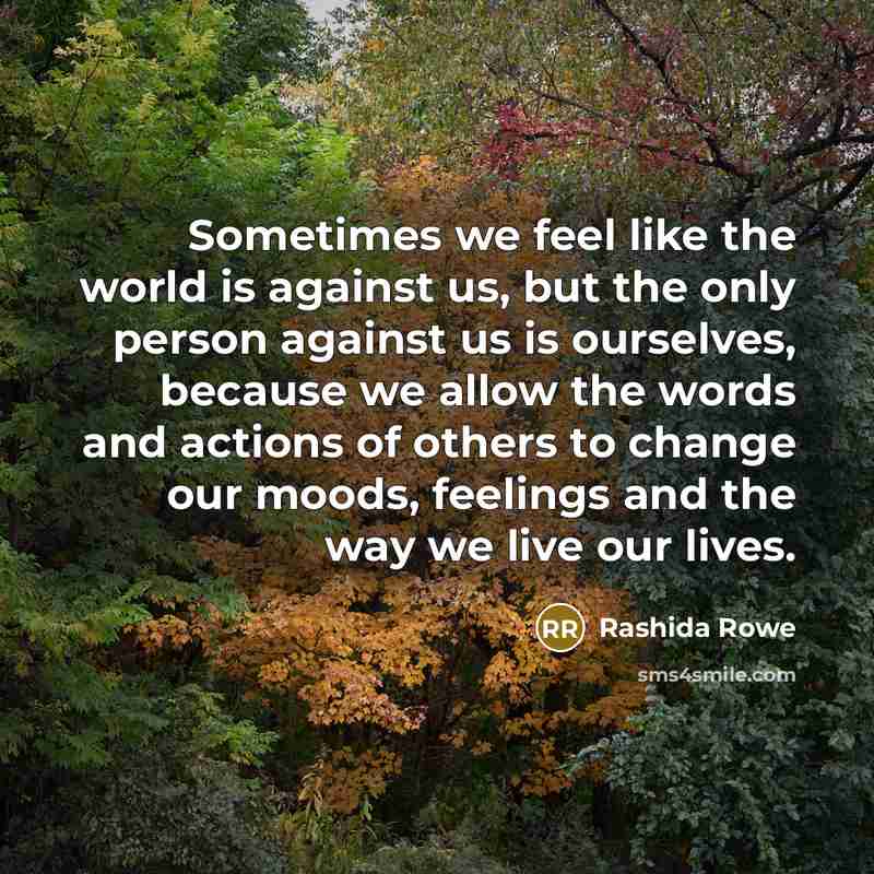 “Sometimes we feel like the world is against us, but the only person against us is ourselves, because we allow the words and actions of others to change our moods, feelings and the way we live our lives.” quote by Rashida Rowe