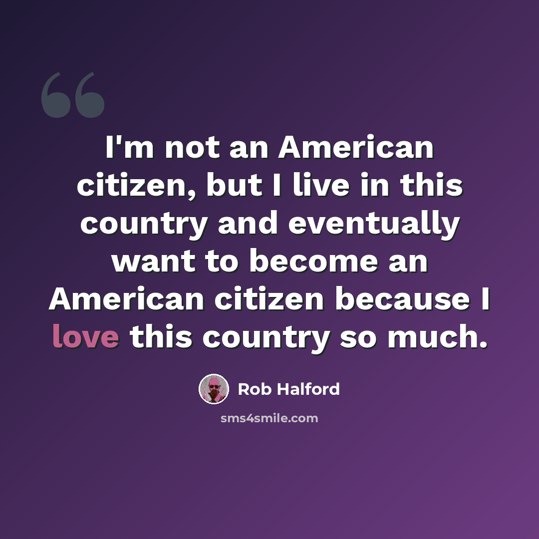 “I'm not an American citizen, but I live in this country and eventually want to become an American citizen because I love this country so much.” quote by Rob Halford