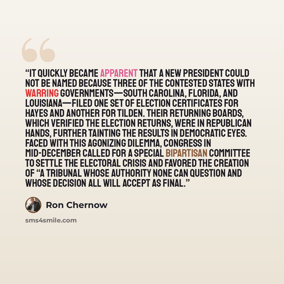 “It quickly became apparent that a new president could not be named because three of the contested states with warring governments—South Carolina, Florida, and Louisiana—filed one set of election certificates for Hayes and another for Tilden. Their returning boards, which verified the election…” quote by Ron Chernow
