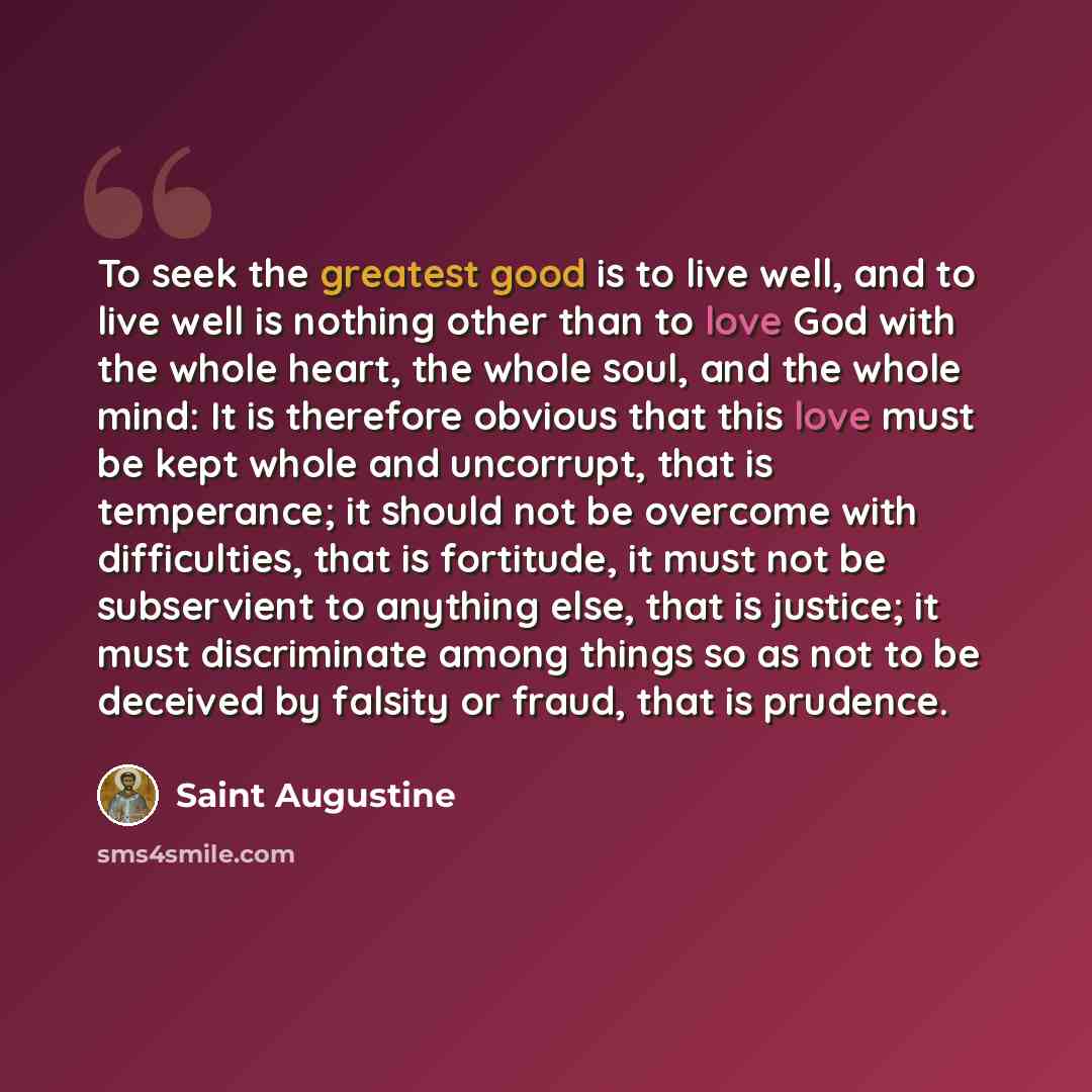 “To seek the greatest good is to live well, and to live well is nothing other than to love God with the whole heart, the whole soul, and the whole mind: It is therefore obvious that this love must be kept whole and uncorrupt, that is temperance; it should not be overcome with difficulties, that is…” quote by Saint Augustine