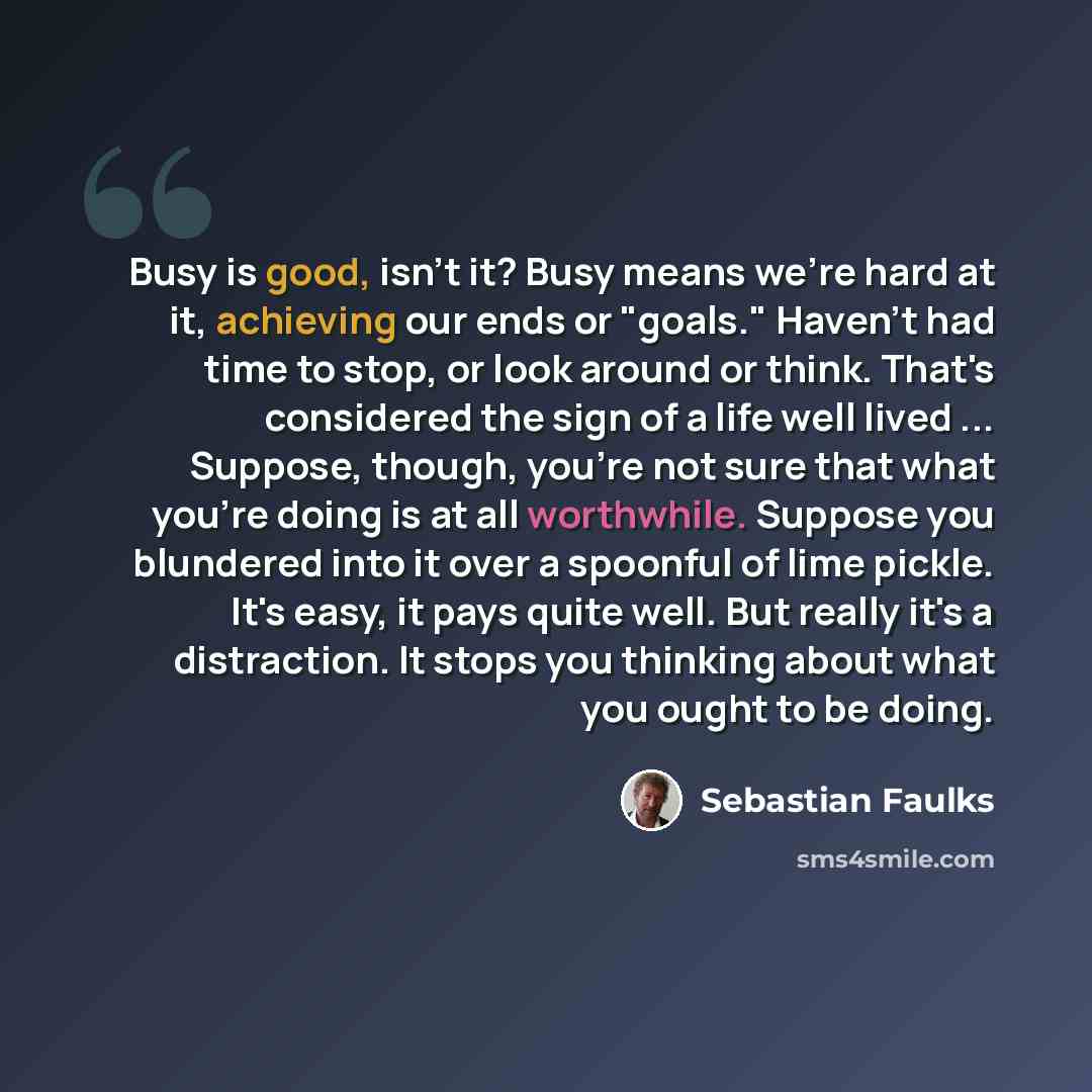 “Busy is good, isn't it? Busy means we're hard at it, achieving our ends or "goals." Haven't had time to stop, or look around or think. That's considered the sign of a life well lived ... Suppose, though, you're not sure that what you're doing is at all worthwhile. Suppose you blundered into it…” quote by Sebastian Faulks
