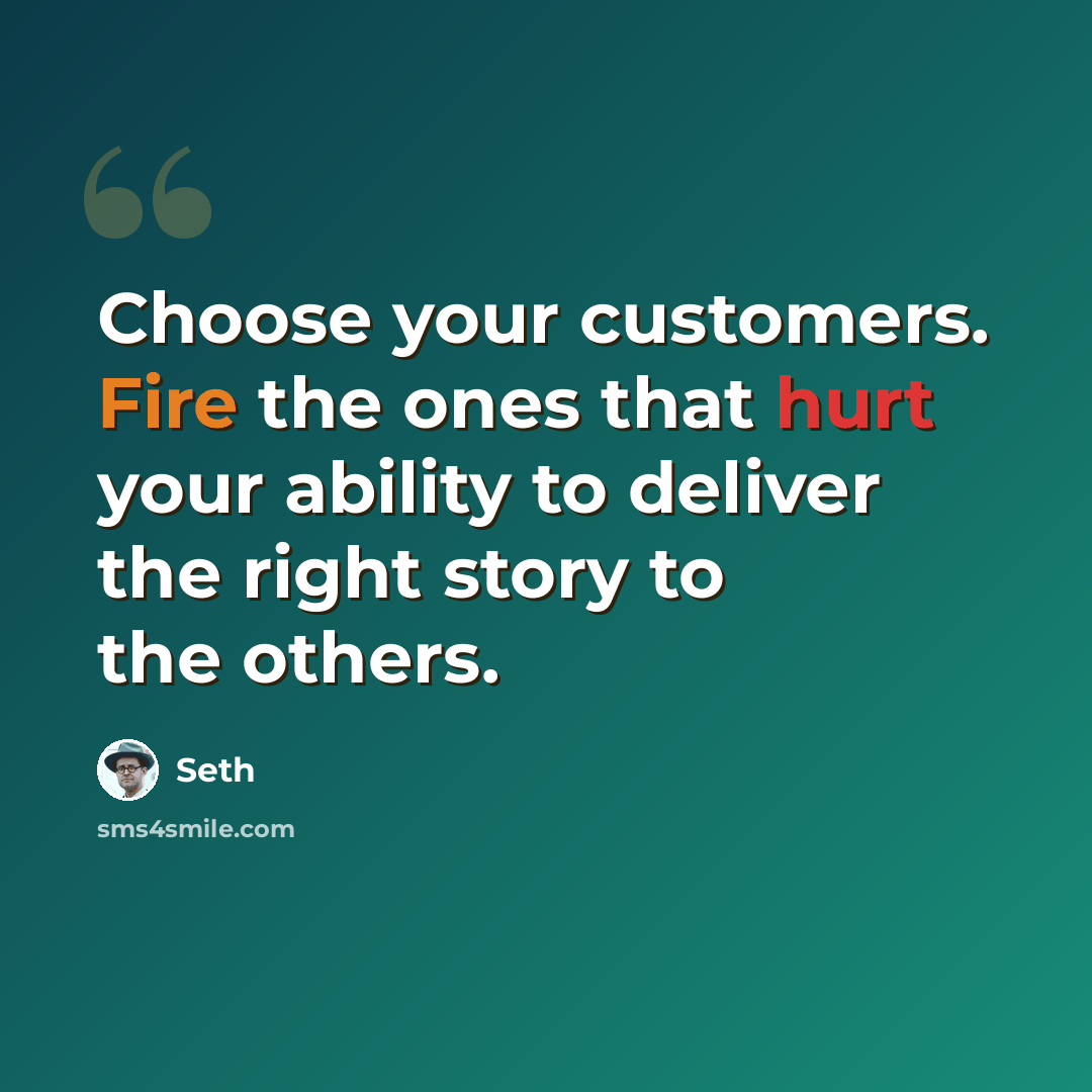 “Choose your customers. Fire the ones that hurt your ability to deliver the right story to the others.” quote by Seth