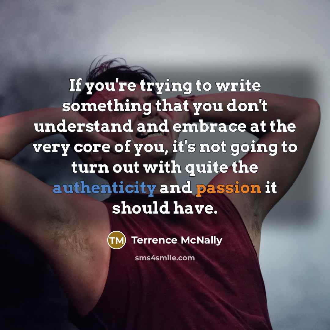 “If you're trying to write something that you don't understand and embrace at the very core of you, it's not going to turn out with quite the authenticity and passion it should have.” quote by Terrence McNally