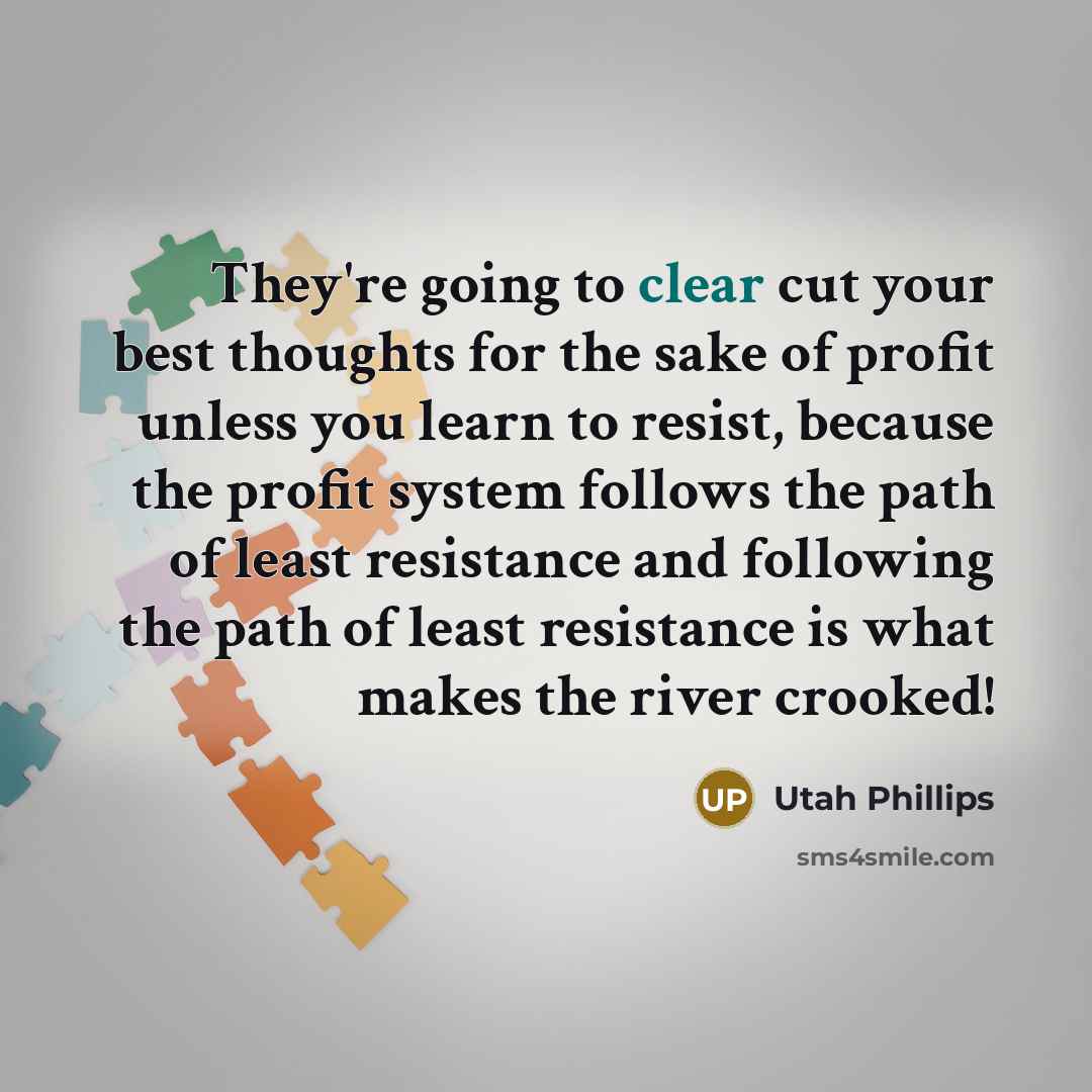 “They're going to clear cut your best thoughts for the sake of profit unless you learn to resist, because the profit system follows the path of least resistance and following the path of least resistance is what makes the river crooked!” quote by Utah Phillips