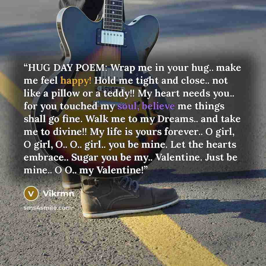 “HUG DAY POEM: Wrap me in your hug.. make me feel happy! Hold me tight and close.. not like a pillow or a teddy!! My heart needs you.. for you touched my soul, believe me things shall go fine. Walk me to my Dreams.. and take me to divine!! My life is yours forever.. O girl, O girl, O.. O.. girl…” quote by Vikrmn