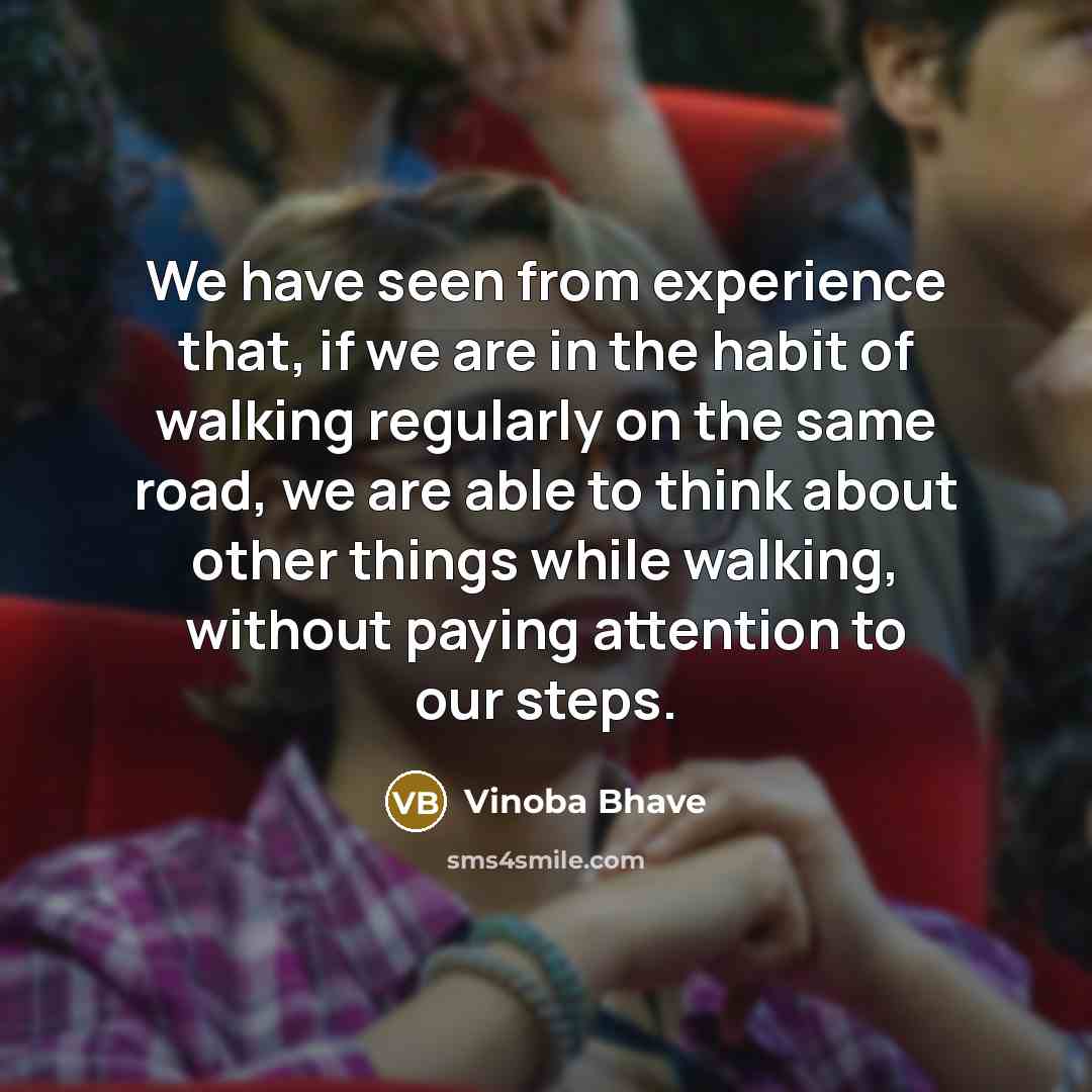 “We have seen from experience that, if we are in the habit of walking regularly on the same road, we are able to think about other things while walking, without paying attention to our steps.” quote by Vinoba Bhave