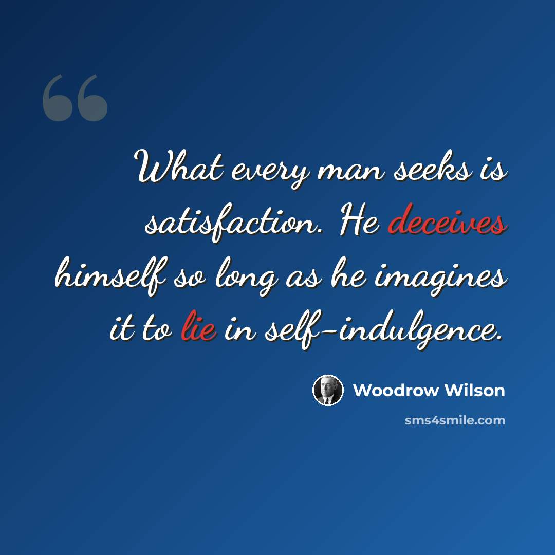 “What every man seeks is satisfaction. He deceives himself so long as he imagines it to lie in self-indulgence.” quote by Woodrow Wilson