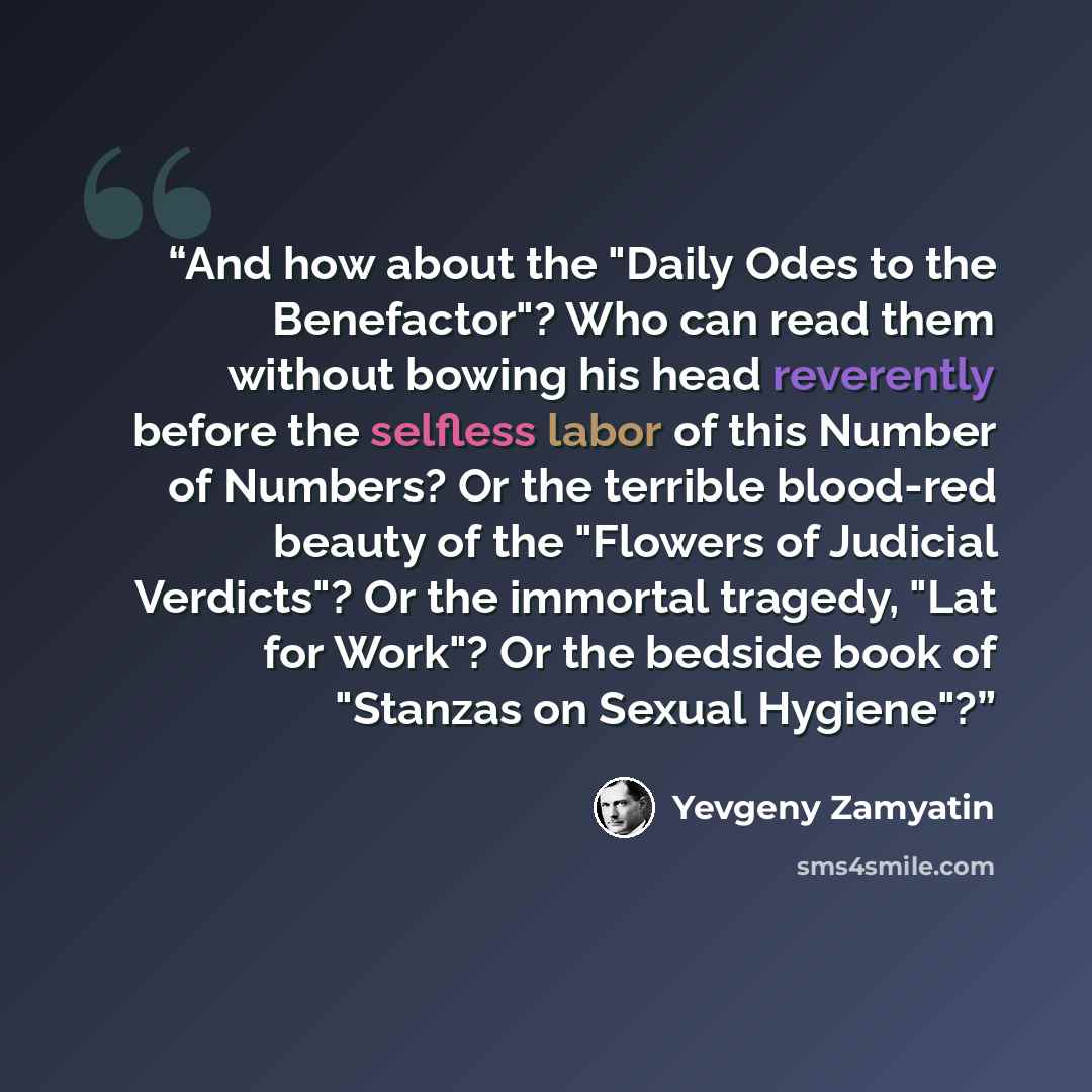 “And how about the "Daily Odes to the Benefactor"? Who can read them without bowing his head reverently before the selfless labor of this Number of Numbers? Or the terrible blood-red beauty of the "Flowers of Judicial Verdicts"? Or the immortal tragedy, "Lat for Work"? Or the bedside book of…” quote by Yevgeny Zamyatin