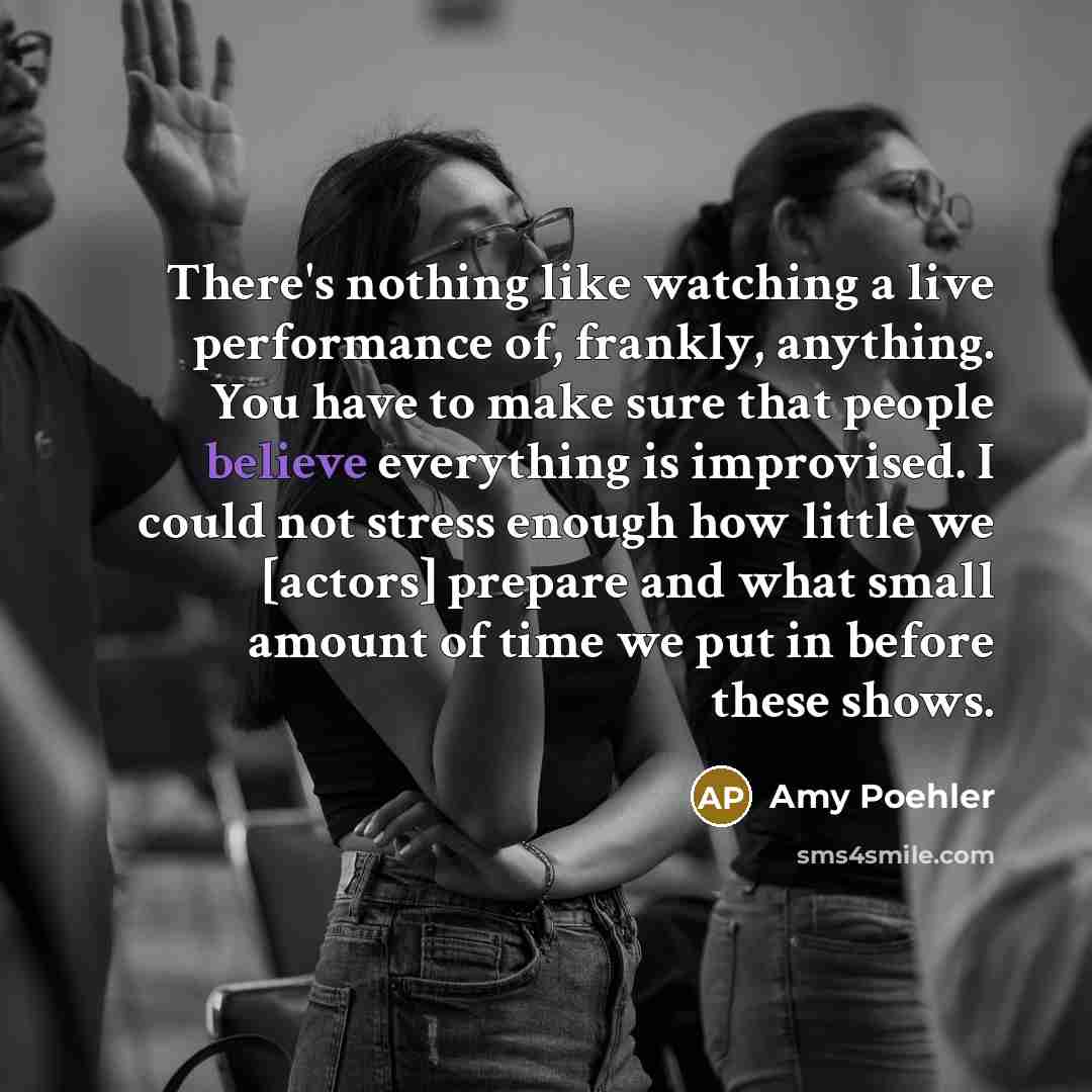 “There's nothing like watching a live performance of, frankly, anything. You have to make sure that people believe everything is improvised. I could not stress enough how little we [actors] prepare and what small amount of time we put in before these shows.” quote by Amy Poehler