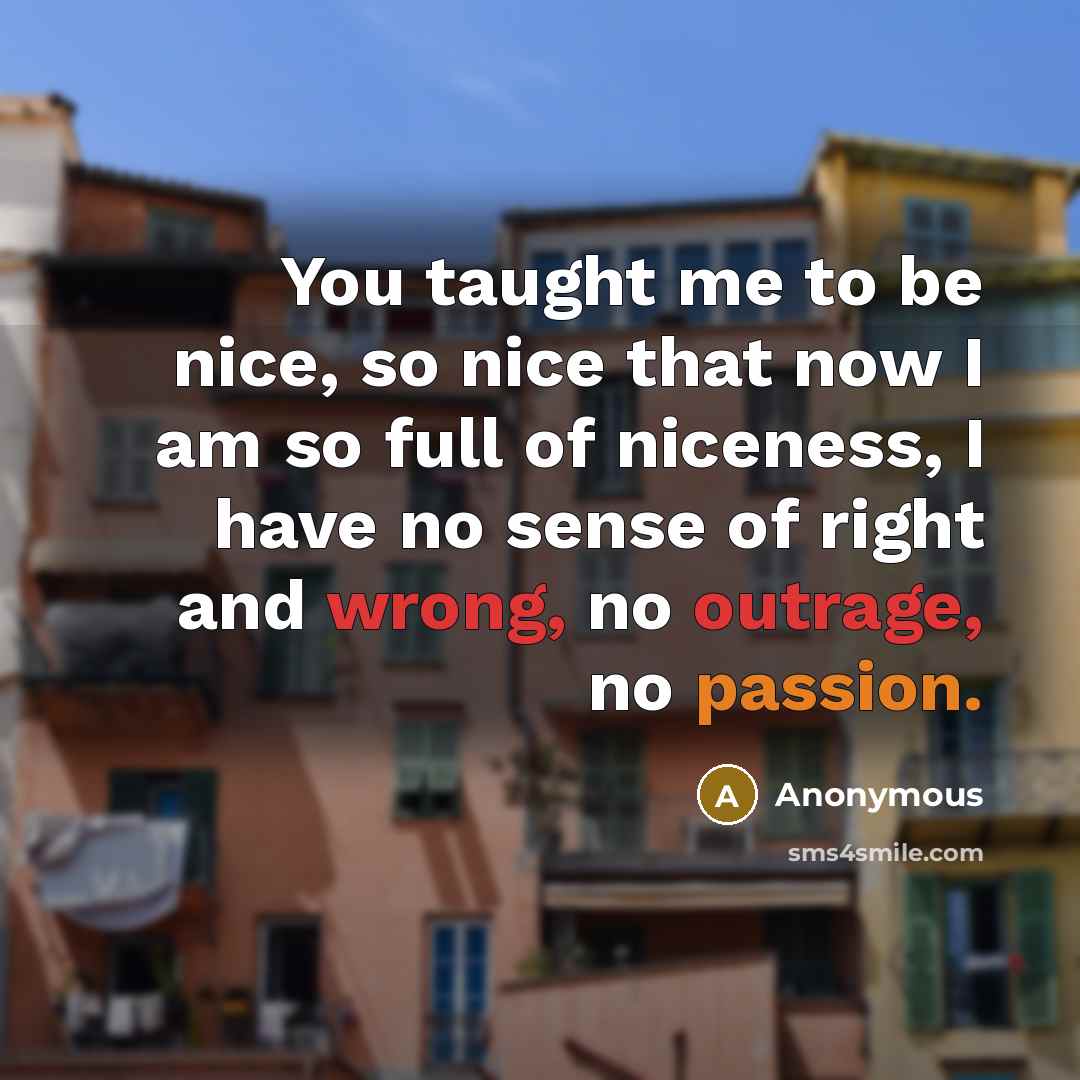 “You taught me to be nice, so nice that now I am so full of niceness, I have no sense of right and wrong, no outrage, no passion.” quote by Anonymous