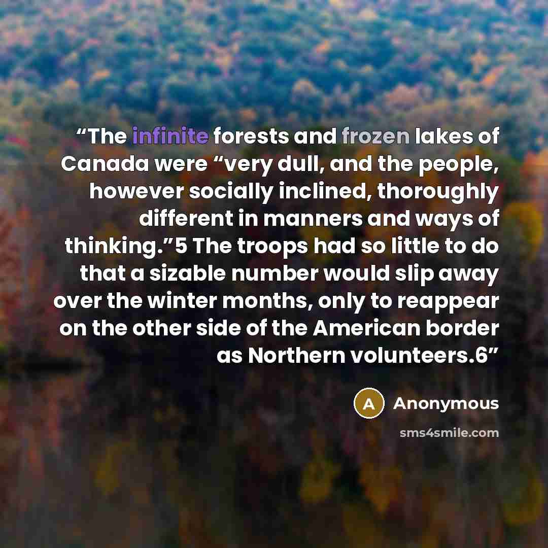 “The infinite forests and frozen lakes of Canada were “very dull, and the people, however socially inclined, thoroughly different in manners and ways of thinking.”5 The troops had so little to do that a sizable number would slip away over the winter months, only to reappear on the other side of the…” quote by Anonymous