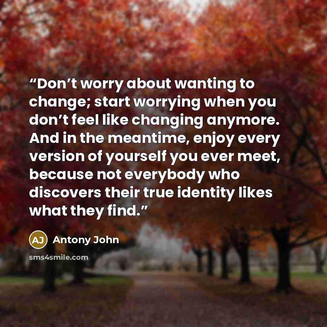 “Don’t worry about wanting to change; start worrying when you don’t feel like changing anymore. And in the meantime, enjoy every version of yourself you ever meet, because not everybody who discovers their true identity likes what they find.” quote by Antony John