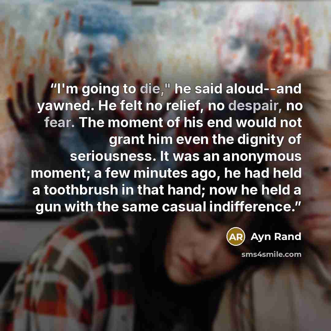 “I'm going to die," he said aloud--and yawned. He felt no relief, no despair, no fear. The moment of his end would not grant him even the dignity of seriousness. It was an anonymous moment; a few minutes ago, he had held a toothbrush in that hand; now he held a gun with the same casual indifference.” quote by Ayn Rand