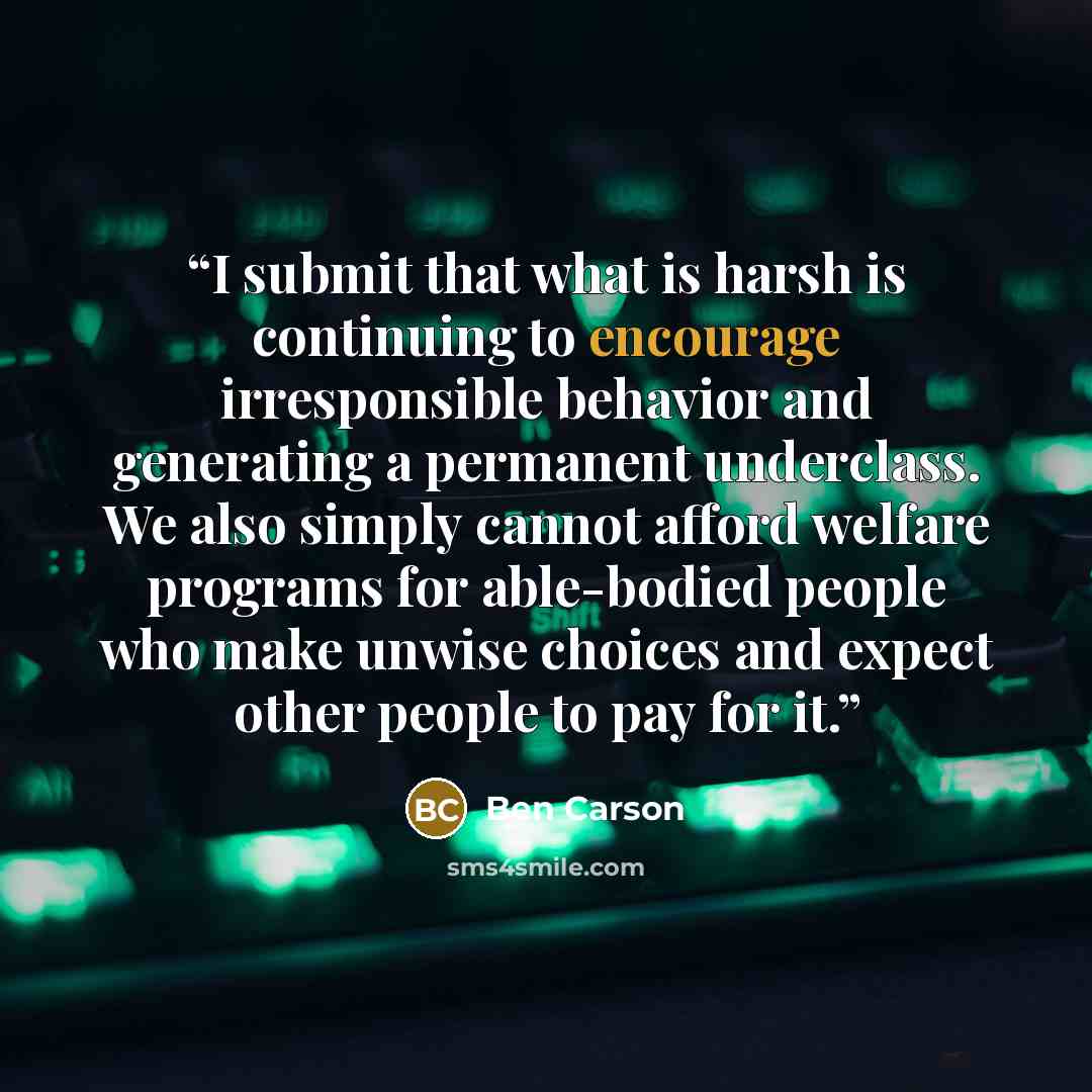 “I submit that what is harsh is continuing to encourage irresponsible behavior and generating a permanent underclass. We also simply cannot afford welfare programs for able-bodied people who make unwise choices and expect other people to pay for it.” quote by Ben Carson