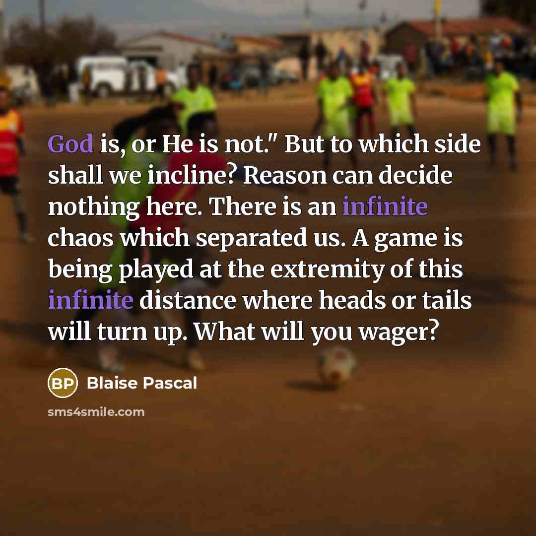 “God is, or He is not." But to which side shall we incline? Reason can decide nothing here. There is an infinite chaos which separated us. A game is being played at the extremity of this infinite distance where heads or tails will turn up. What will you wager?” quote by Blaise Pascal