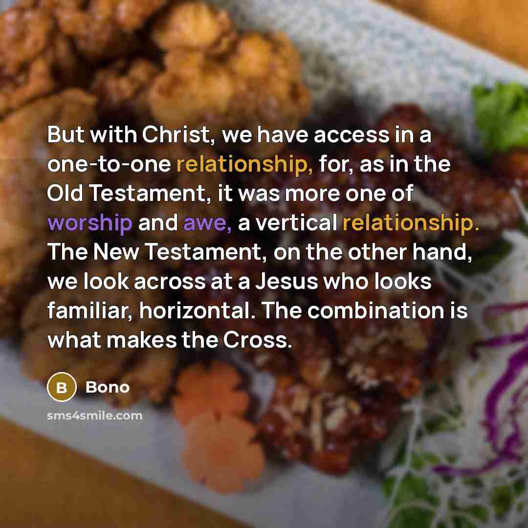 “But with Christ, we have access in a one-to-one relationship, for, as in the Old Testament, it was more one of worship and awe, a vertical relationship. The New Testament, on the other hand, we look across at a Jesus who looks familiar, horizontal. The combination is what makes the Cross.” quote by Bono