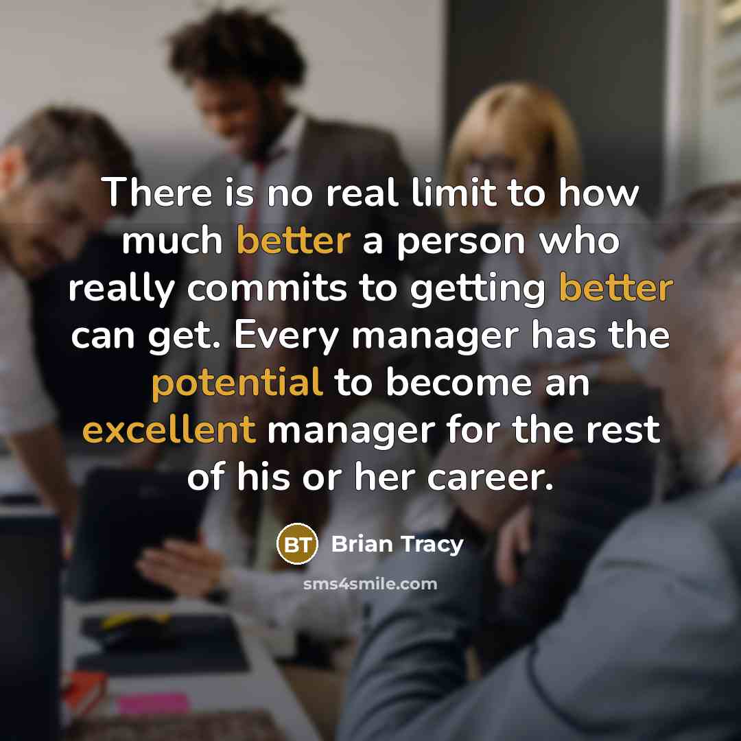 “There is no real limit to how much better a person who really commits to getting better can get. Every manager has the potential to become an excellent manager for the rest of his or her career.” quote by Brian Tracy