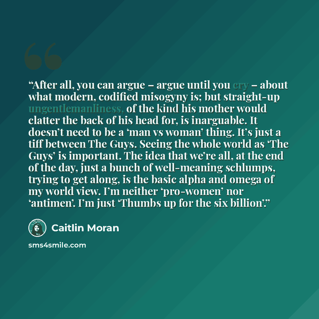 “After all, you can argue – argue until you cry – about what modern, codified misogyny is; but straight-up ungentlemanliness, of the kind his mother would clatter the back of his head for, is inarguable. It doesn’t need to be a ‘man vs woman’ thing. It’s just a tiff between The Guys. Seeing the…” quote by Caitlin Moran