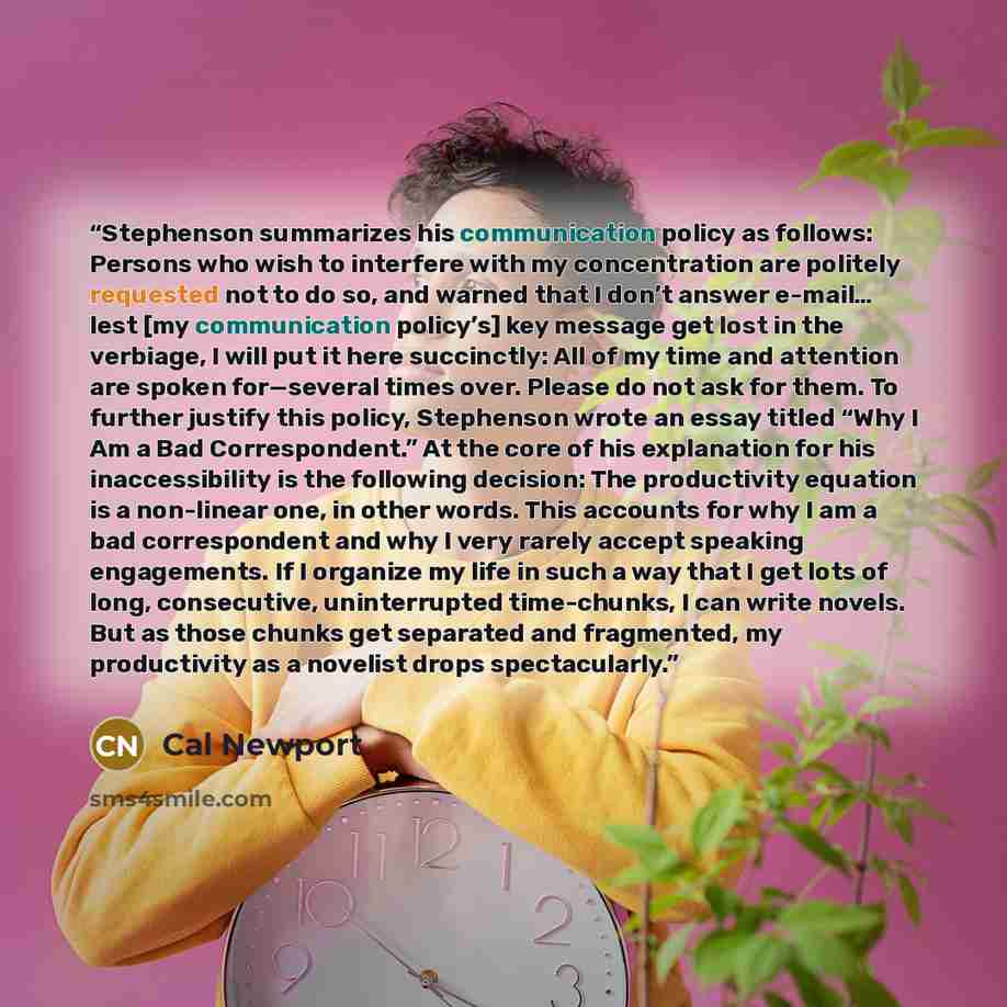 “Stephenson summarizes his communication policy as follows: Persons who wish to interfere with my concentration are politely requested not to do so, and warned that I don’t answer e-mail… lest [my communication policy’s] key message get lost in the verbiage, I will put it here succinctly: All of my…” quote by Cal Newport