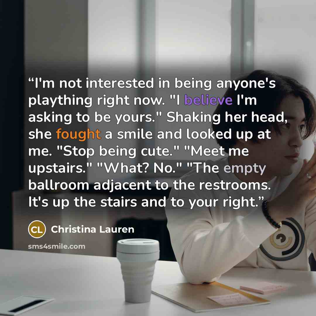 “I'm not interested in being anyone's plaything right now. "I believe I'm asking to be yours." Shaking her head, she fought a smile and looked up at me. "Stop being cute." "Meet me upstairs." "What? No." "The empty ballroom adjacent to the restrooms. It's up the stairs and to your right.” quote by Christina Lauren