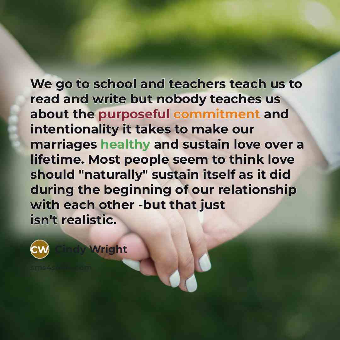 “We go to school and teachers teach us to read and write but nobody teaches us about the purposeful commitment and intentionality it takes to make our marriages healthy and sustain love over a lifetime. Most people seem to think love should "naturally" sustain itself as it did during the beginning…” quote by Cindy Wright