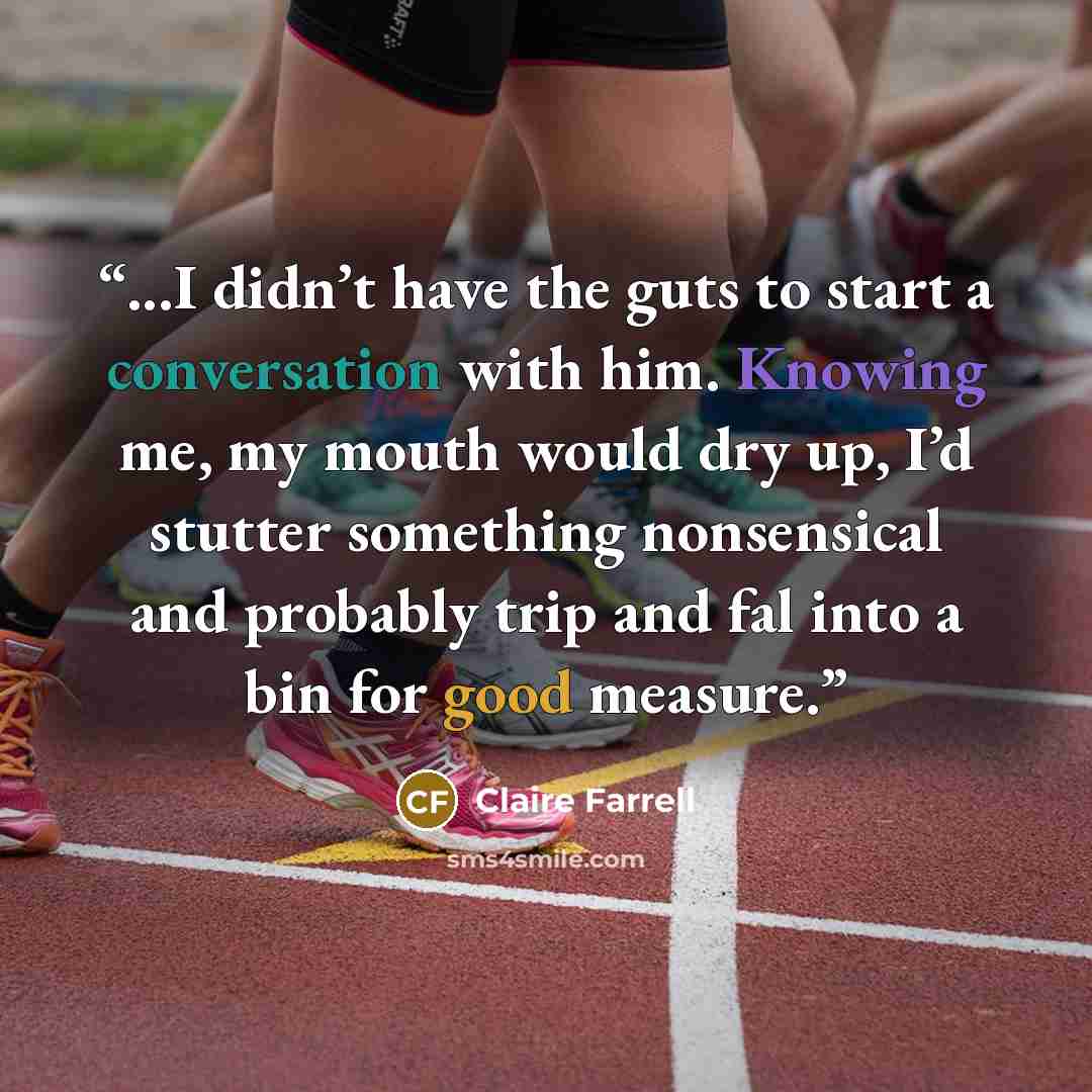 “...I didn’t have the guts to start a conversation with him. Knowing me, my mouth would dry up, I’d stutter something nonsensical and probably trip and fal into a bin for good measure.” quote by Claire Farrell