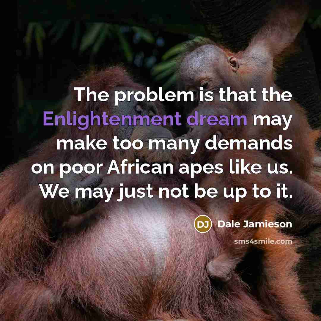 “The problem is that the Enlightenment dream may make too many demands on poor African apes like us. We may just not be up to it.” quote by Dale Jamieson